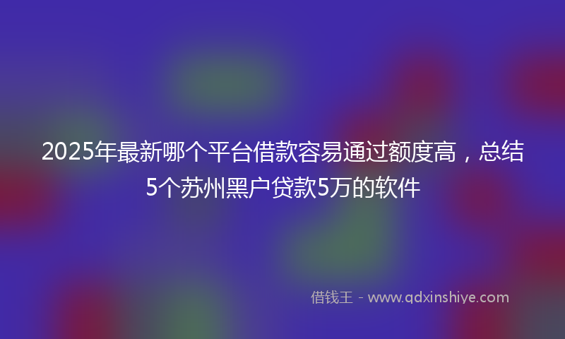 2025年最新哪个平台借款容易通过额度高，总结5个苏州黑户贷款5万的软件