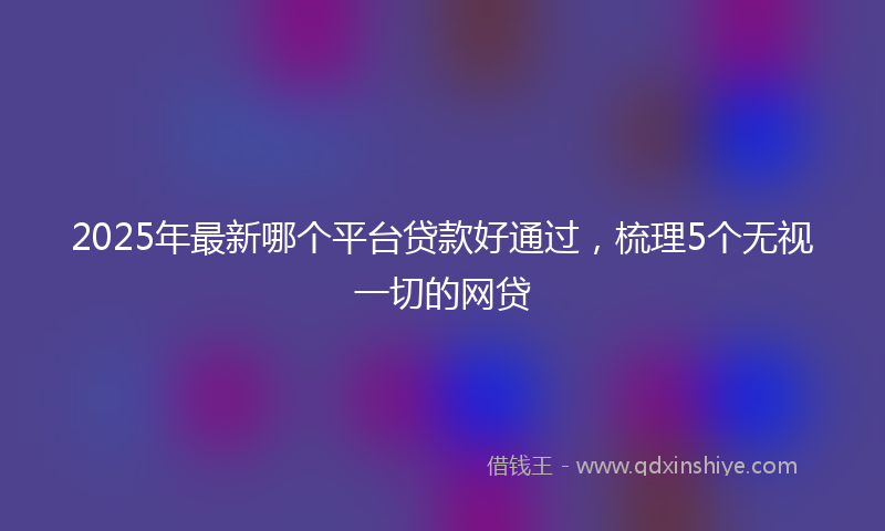 2025年最新哪个平台贷款好通过，梳理5个无视一切的网贷