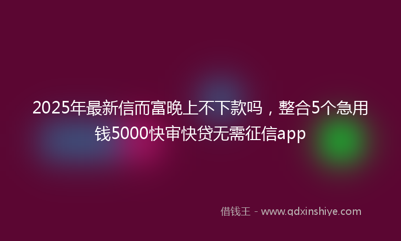 2025年最新信而富晚上不下款吗，整合5个急用钱5000快审快贷无需征信app