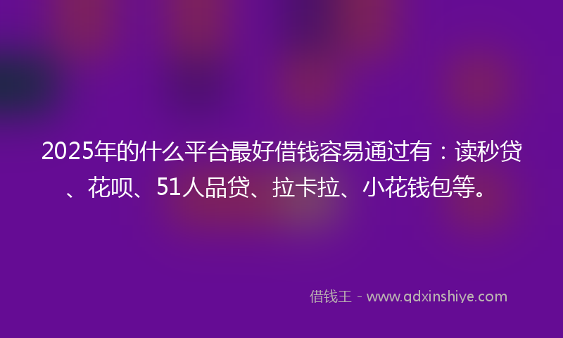 2025年的什么平台最好借钱容易通过有：读秒贷、花呗、51人品贷、拉卡拉、小花钱包等。