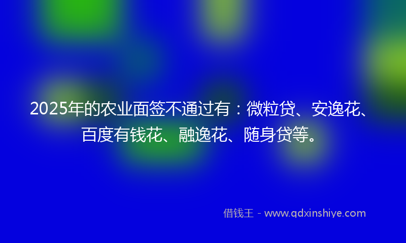 2025年的农业面签不通过有：微粒贷、安逸花、百度有钱花、融逸花、随身贷等。