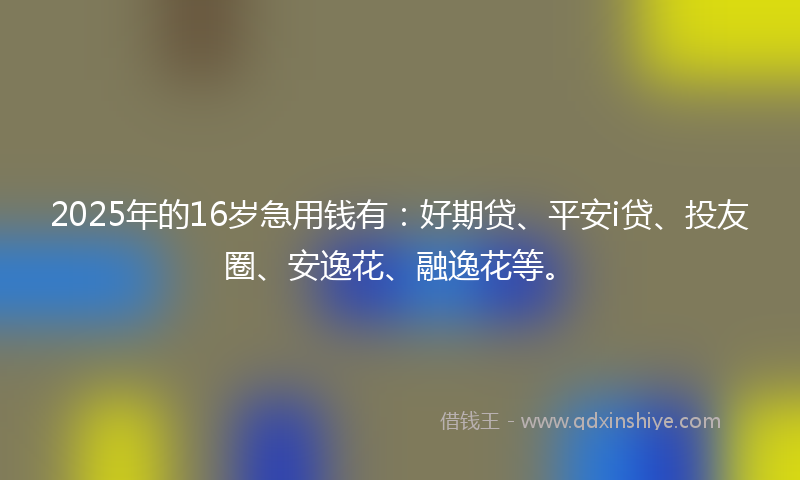 2025年的16岁急用钱有：好期贷、平安i贷、投友圈、安逸花、融逸花等。