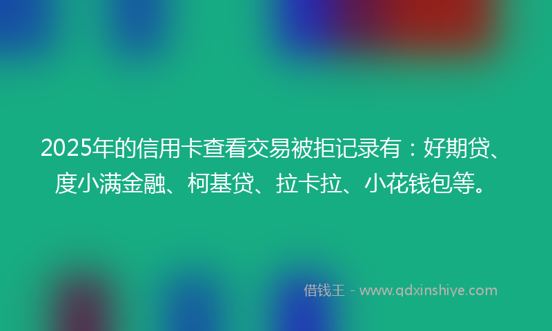 2025年的信用卡查看交易被拒记录有：好期贷、度小满金融、柯基贷、拉卡拉、小花钱包等。