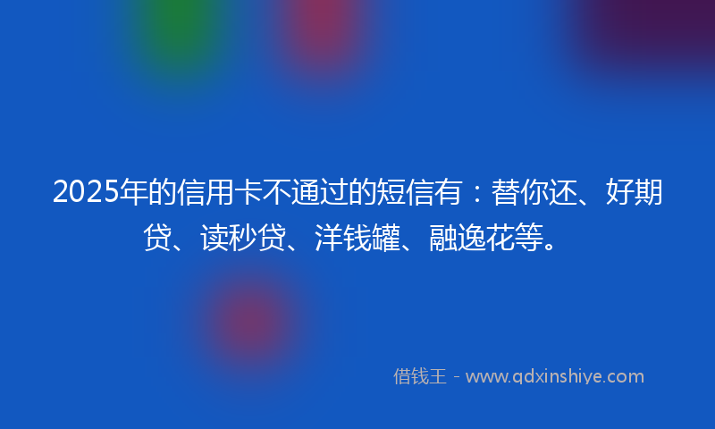 2025年的信用卡不通过的短信有：替你还、好期贷、读秒贷、洋钱罐、融逸花等。