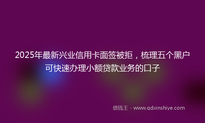 2025年最新兴业信用卡面签被拒，梳理五个黑户可快速办理小额贷款业务的口子
