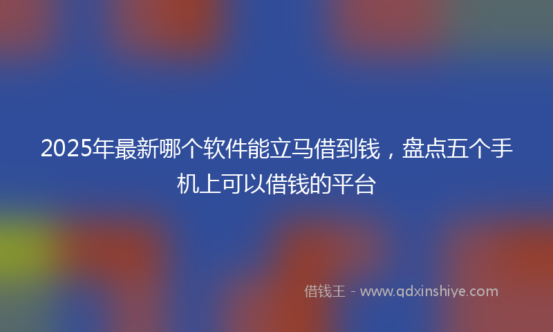 2025年最新哪个软件能立马借到钱，盘点五个手机上可以借钱的平台