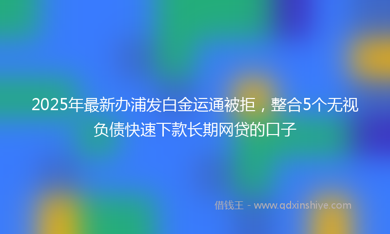 2025年最新办浦发白金运通被拒，整合5个无视负债快速下款长期网贷的口子
