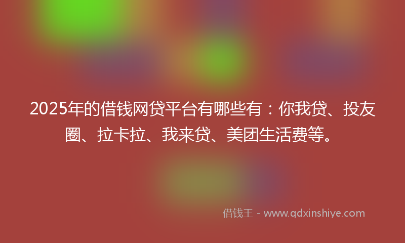2025年的借钱网贷平台有哪些有：你我贷、投友圈、拉卡拉、我来贷、美团生活费等。