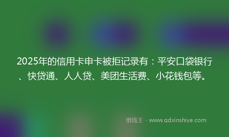 2025年的信用卡申卡被拒记录有：平安口袋银行、快贷通、人人贷、美团生活费、小花钱包等。