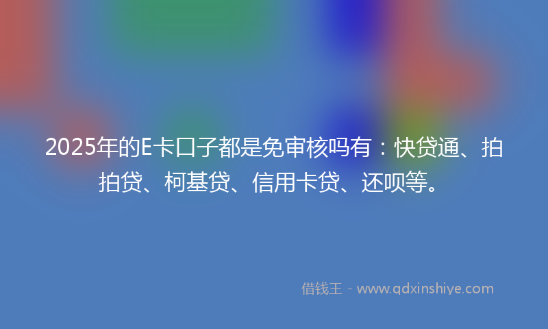 2025年的E卡口子都是免审核吗有：快贷通、拍拍贷、柯基贷、信用卡贷、还呗等。
