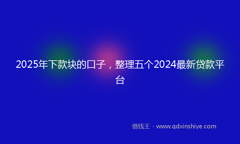 2025年下款块的口子，整理五个2024最新贷款平台