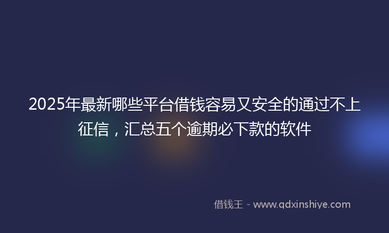 2025年最新哪些平台借钱容易又安全的通过不上征信，汇总五个逾期必下款的软件