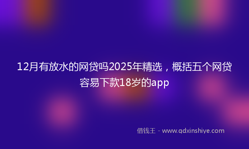 12月有放水的网贷吗2025年精选，概括五个网贷容易下款18岁的app