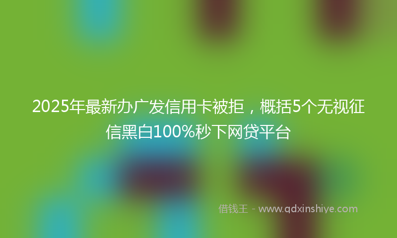 2025年最新办广发信用卡被拒，概括5个无视征信黑白100%秒下网贷平台