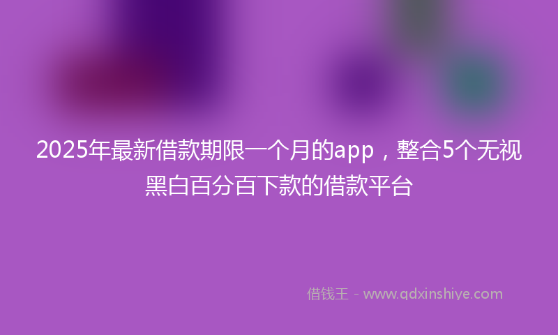2025年最新借款期限一个月的app，整合5个无视黑白百分百下款的借款平台