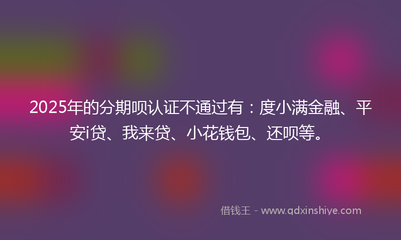 2025年的分期呗认证不通过有：度小满金融、平安i贷、我来贷、小花钱包、还呗等。