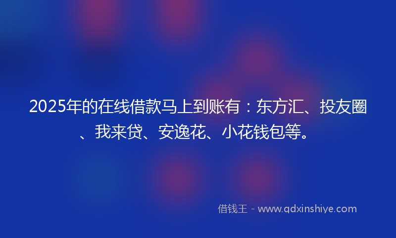 2025年的在线借款马上到账有：东方汇、投友圈、我来贷、安逸花、小花钱包等。