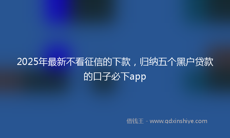 2025年最新不看征信的下款，归纳五个黑户贷款的口子必下app