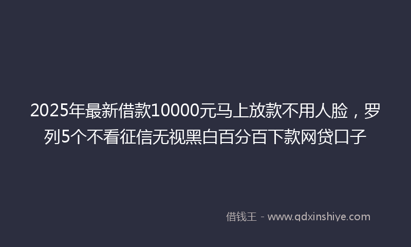 2025年最新借款10000元马上放款不用人脸，罗列5个不看征信无视黑白百分百下款网贷口子