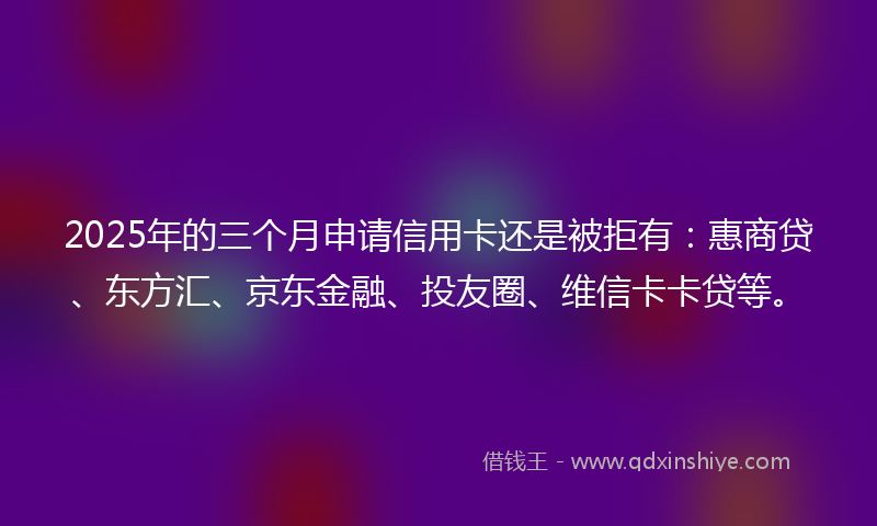 2025年的三个月申请信用卡还是被拒有：惠商贷、东方汇、京东金融、投友圈、维信卡卡贷等。