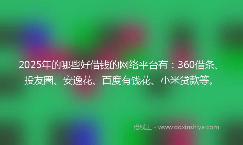 2025年的哪些好借钱的网络平台有：360借条、投友圈、安逸花、百度有钱花、小米贷款等。