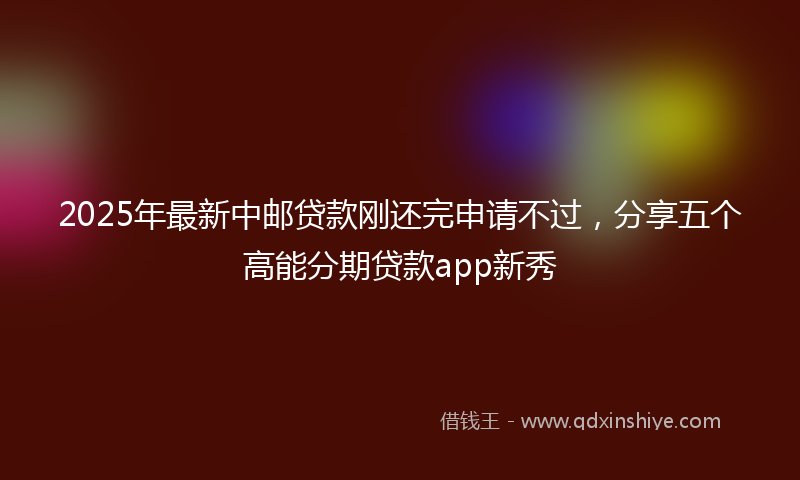2025年最新中邮贷款刚还完申请不过，分享五个高能分期贷款app新秀
