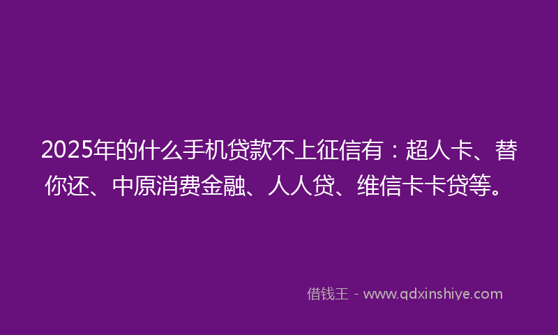 2025年的什么手机贷款不上征信有：超人卡、替你还、中原消费金融、人人贷、维信卡卡贷等。