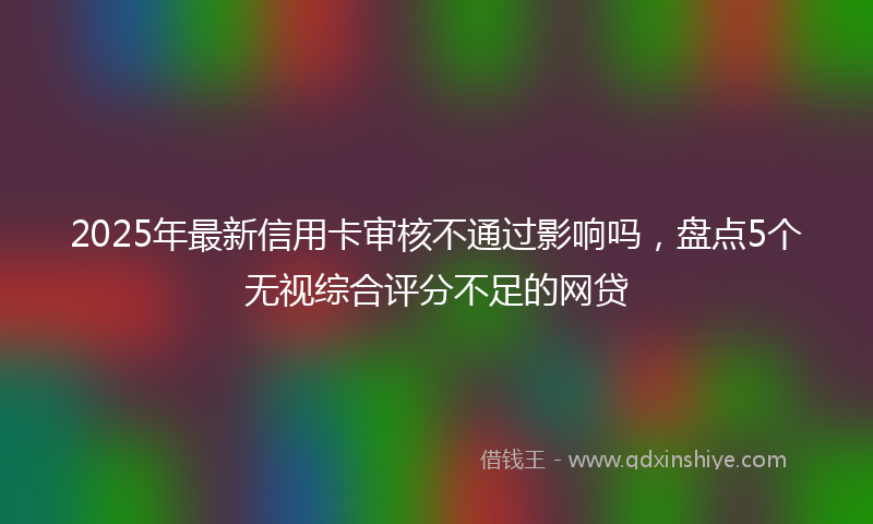 2025年最新信用卡审核不通过影响吗，盘点5个无视综合评分不足的网贷