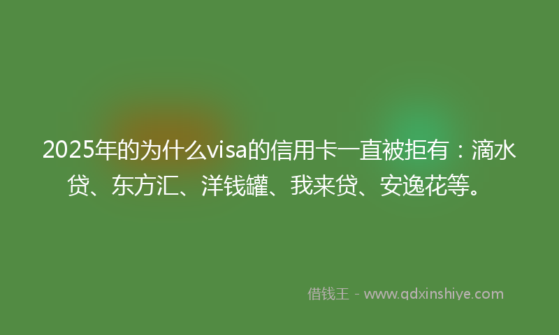 2025年的为什么visa的信用卡一直被拒有：滴水贷、东方汇、洋钱罐、我来贷、安逸花等。