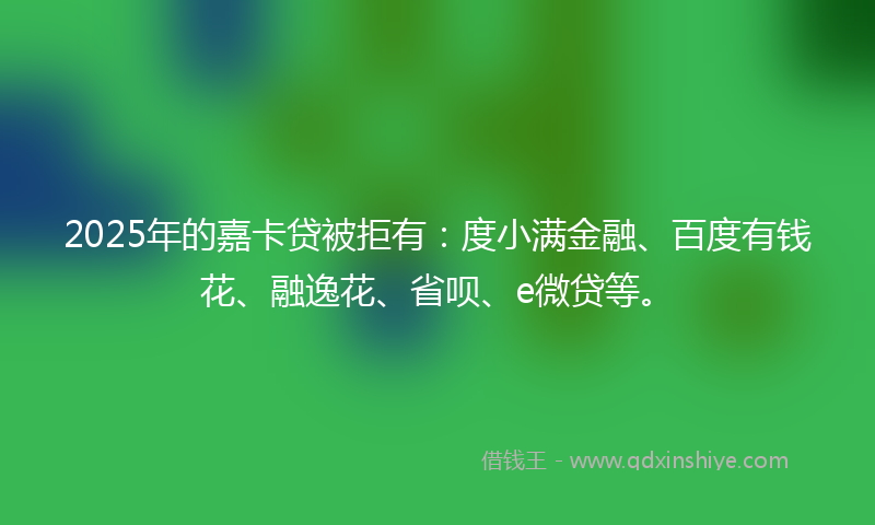 2025年的嘉卡贷被拒有：度小满金融、百度有钱花、融逸花、省呗、e微贷等。