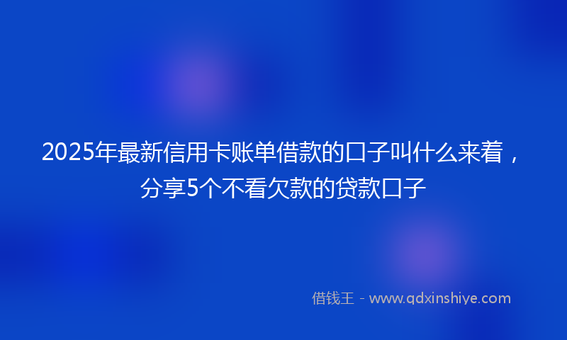 2025年最新信用卡账单借款的口子叫什么来着，分享5个不看欠款的贷款口子