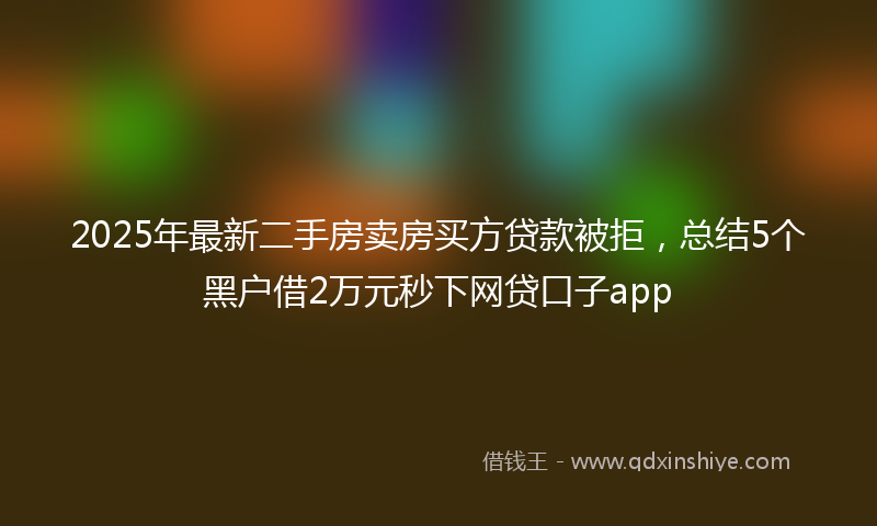 2025年最新二手房卖房买方贷款被拒，总结5个黑户借2万元秒下网贷口子app