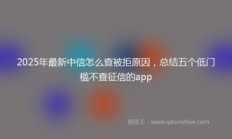 2025年最新中信怎么查被拒原因，总结五个低门槛不查征信的app
