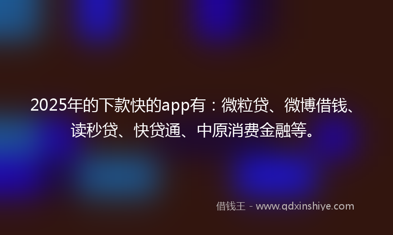 2025年的下款快的app有：微粒贷、微博借钱、读秒贷、快贷通、中原消费金融等。