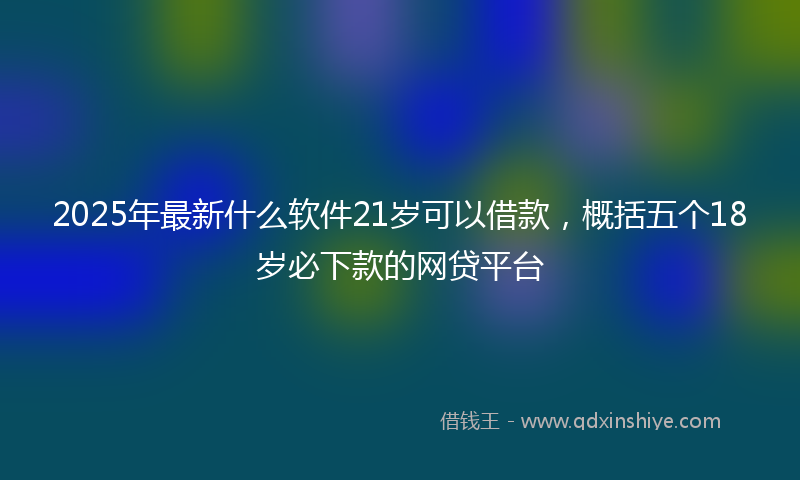 2025年最新什么软件21岁可以借款，概括五个18岁必下款的网贷平台