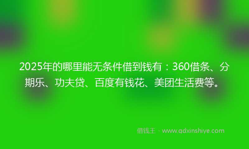2025年的哪里能无条件借到钱有：360借条、分期乐、功夫贷、百度有钱花、美团生活费等。