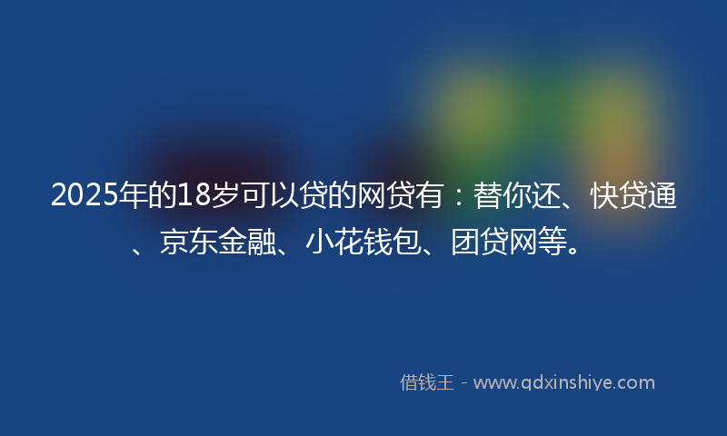 2025年的18岁可以贷的网贷有：替你还、快贷通、京东金融、小花钱包、团贷网等。