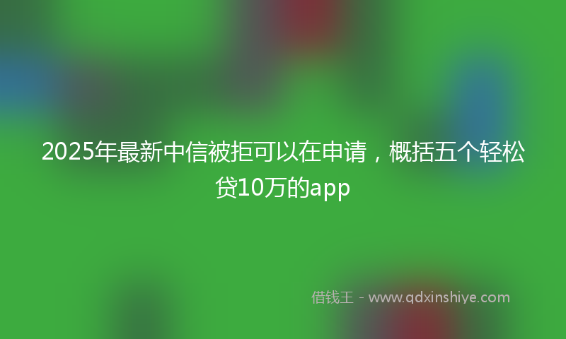 2025年最新中信被拒可以在申请，概括五个轻松贷10万的app