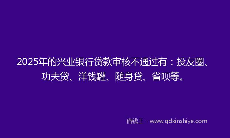 2025年的兴业银行贷款审核不通过有：投友圈、功夫贷、洋钱罐、随身贷、省呗等。