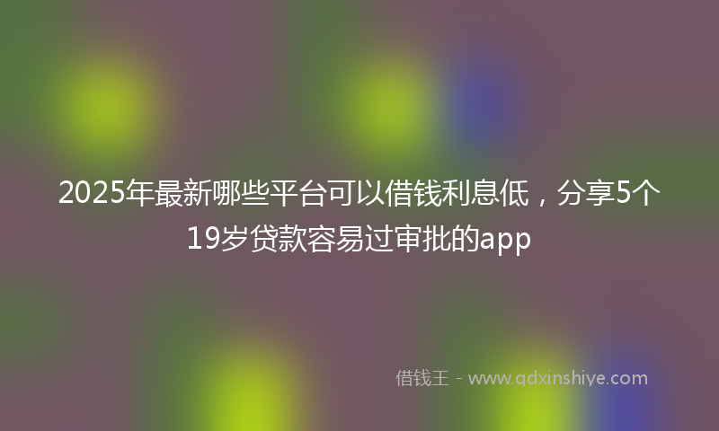 2025年最新哪些平台可以借钱利息低，分享5个19岁贷款容易过审批的app