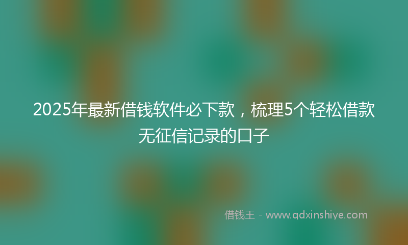 2025年最新借钱软件必下款，梳理5个轻松借款无征信记录的口子
