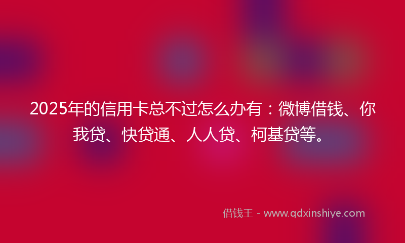 2025年的信用卡总不过怎么办有：微博借钱、你我贷、快贷通、人人贷、柯基贷等。