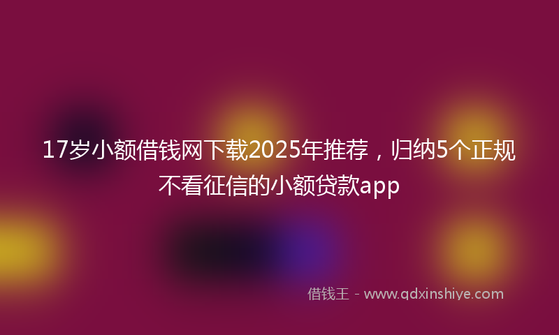 17岁小额借钱网下载2025年推荐，归纳5个正规不看征信的小额贷款app