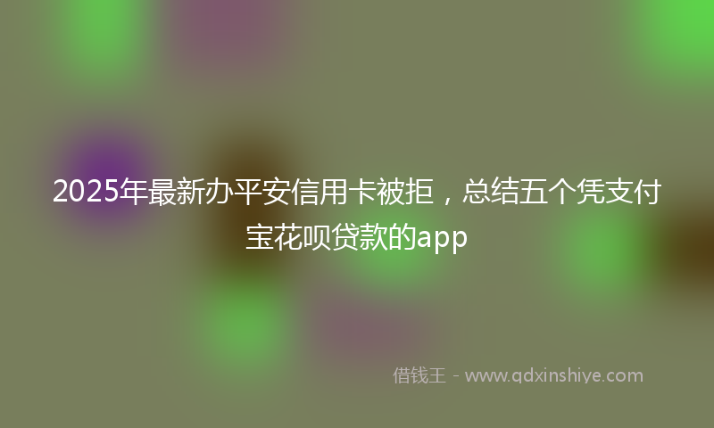 2025年最新办平安信用卡被拒，总结五个凭支付宝花呗贷款的app