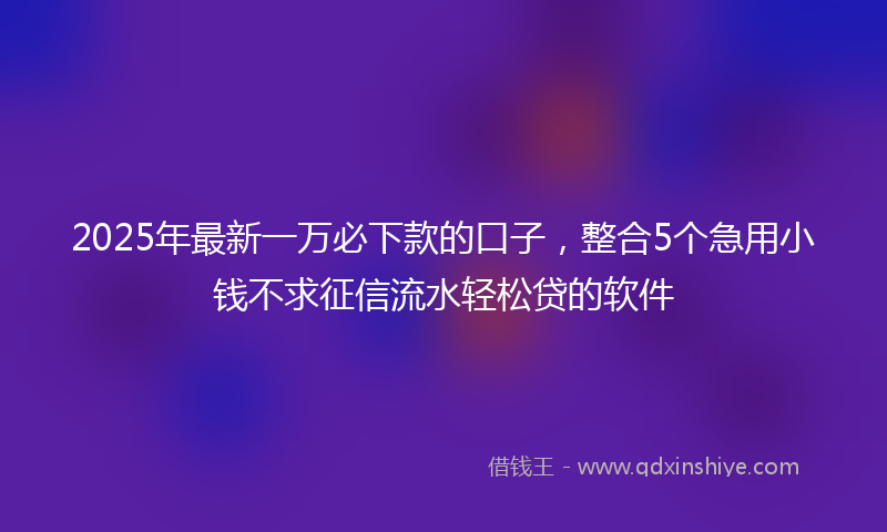 2025年最新一万必下款的口子，整合5个急用小钱不求征信流水轻松贷的软件