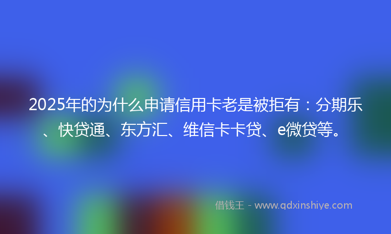 2025年的为什么申请信用卡老是被拒有：分期乐、快贷通、东方汇、维信卡卡贷、e微贷等。