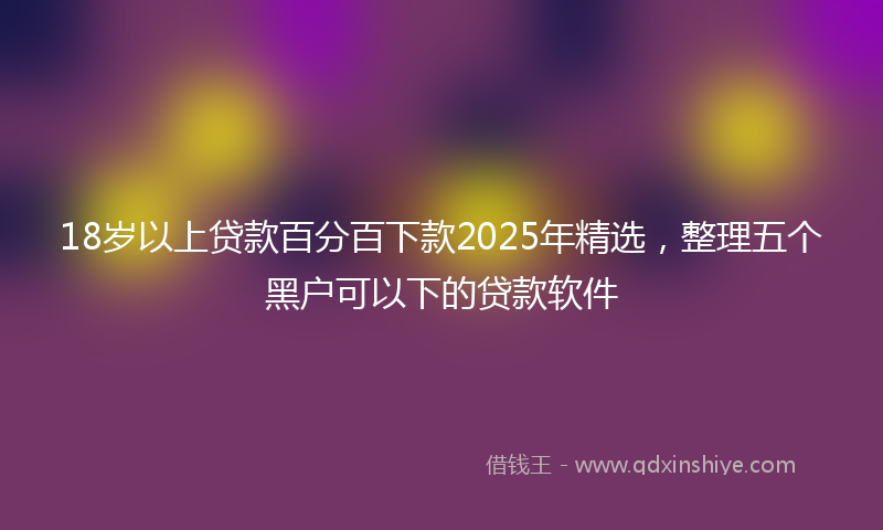 18岁以上贷款百分百下款2025年精选，整理五个黑户可以下的贷款软件