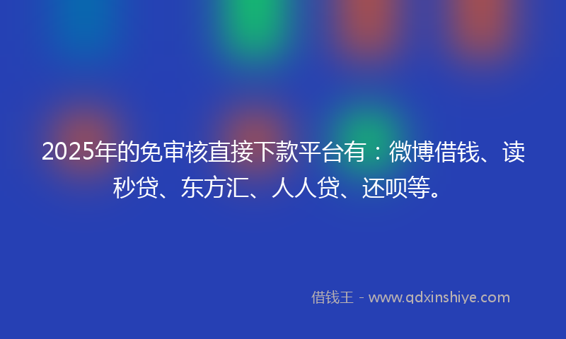 2025年的免审核直接下款平台有：微博借钱、读秒贷、东方汇、人人贷、还呗等。