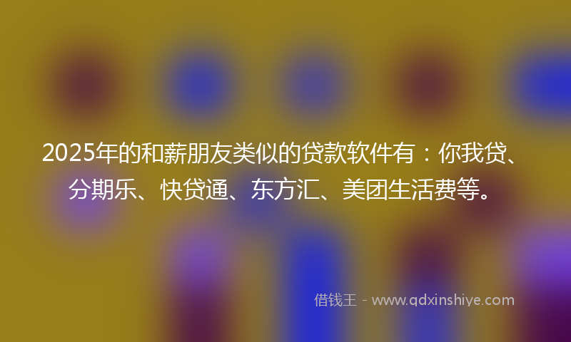 2025年的和薪朋友类似的贷款软件有：你我贷、分期乐、快贷通、东方汇、美团生活费等。