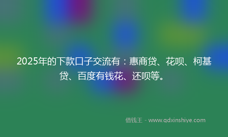 2025年的下款口子交流有：惠商贷、花呗、柯基贷、百度有钱花、还呗等。